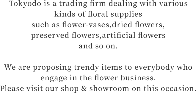 Tokyodo is a trading firm dealing with various kinds of floral supplies such as flower-vases,dried flowers, preserved flowers,artificial flowers and so on. We are proposing trendy items to everybody who engage in the flower business. Please visit our shop & showroom on this occasion.