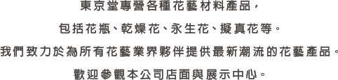 東京堂專營各種花藝材料產品，包括花瓶、乾燥花、永生花、擬真花等。我們致力於為所有花藝業界夥伴提供最新潮流的花藝產品。歡迎參觀本公司店面與展示中心。