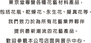 東京堂專營各種花藝材料產品，包括花瓶、乾燥花、永生花、擬真花等。我們致力於為所有花藝業界夥伴提供最新潮流的花藝產品。歡迎參觀本公司店面與展示中心。